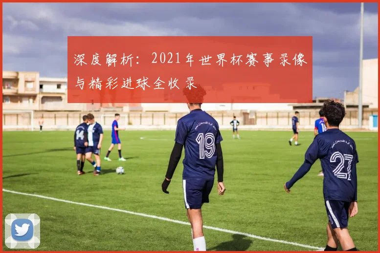 深度解析:2021年世界杯赛事录像与精彩进球全收录