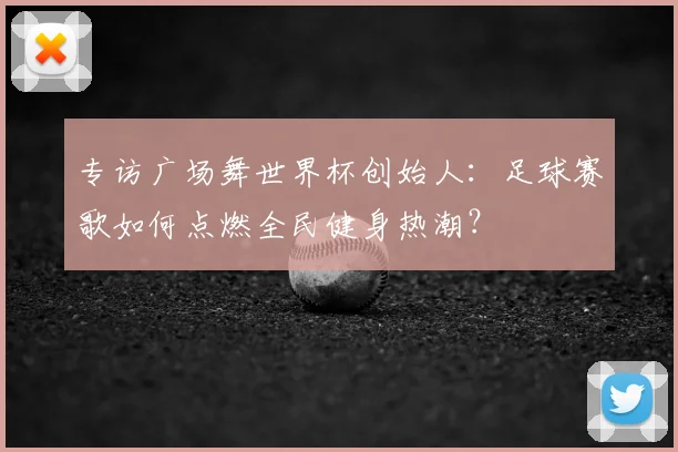 专访广场舞世界杯创始人:足球赛歌如何点燃全民健身热潮?