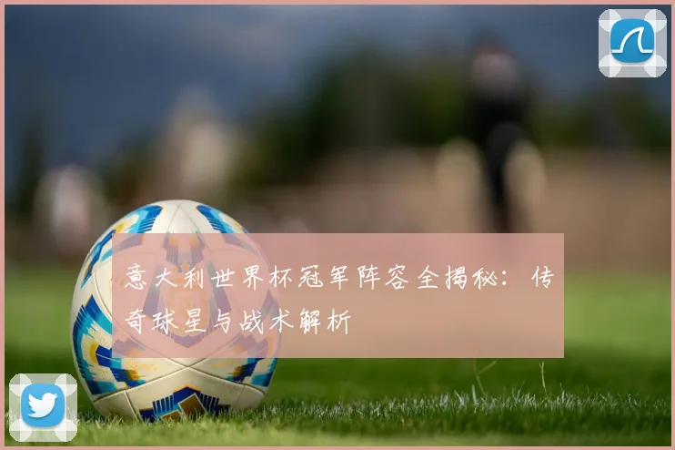 意大利世界杯冠军阵容全揭秘：传奇球星与战术解析