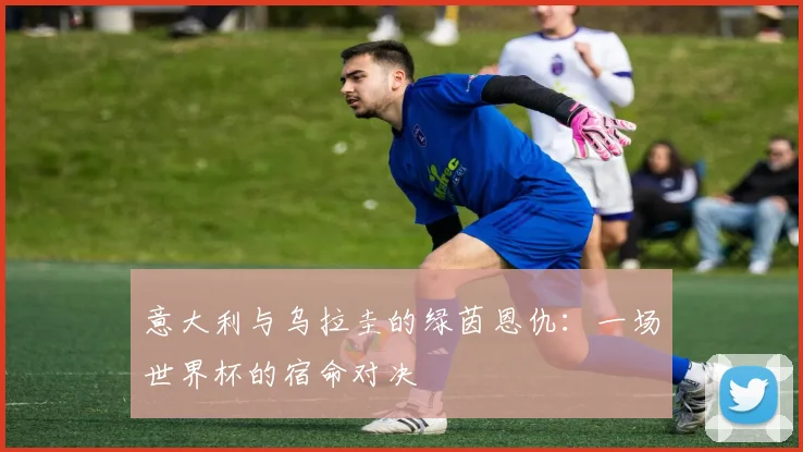 意大利与乌拉圭的绿茵恩仇：一场世界杯的宿命对决