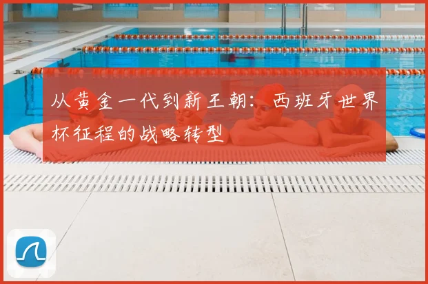 从黄金一代到新王朝：西班牙世界杯征程的战略转型