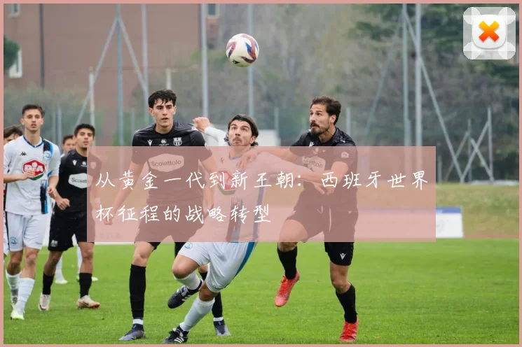 从黄金一代到新王朝：西班牙世界杯征程的战略转型