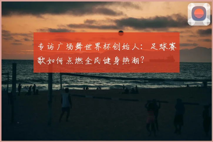 专访广场舞世界杯创始人:足球赛歌如何点燃全民健身热潮?