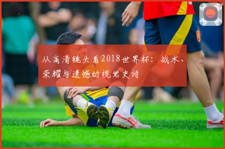 从高清镜头看2018世界杯：战术、荣耀与遗憾的视觉史诗