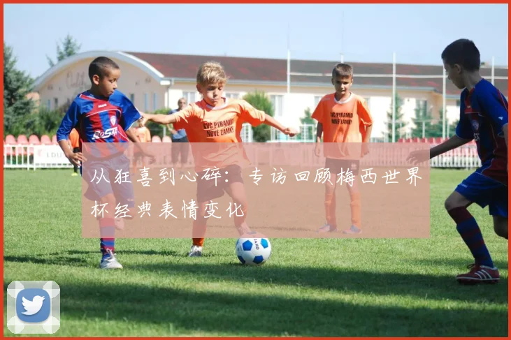 从狂喜到心碎:专访回顾梅西世界杯经典表情变化