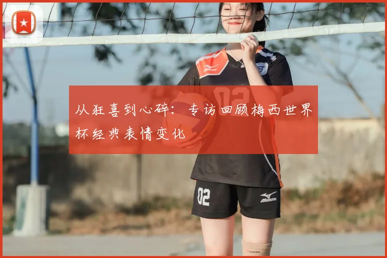 从狂喜到心碎:专访回顾梅西世界杯经典表情变化