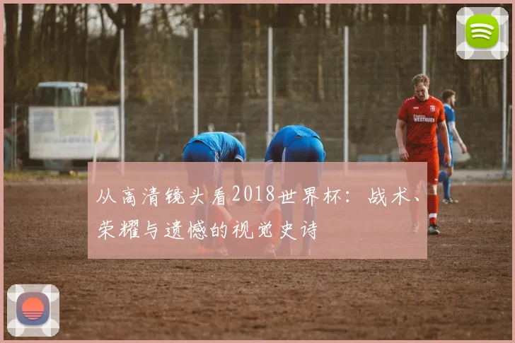 从高清镜头看2018世界杯：战术、荣耀与遗憾的视觉史诗