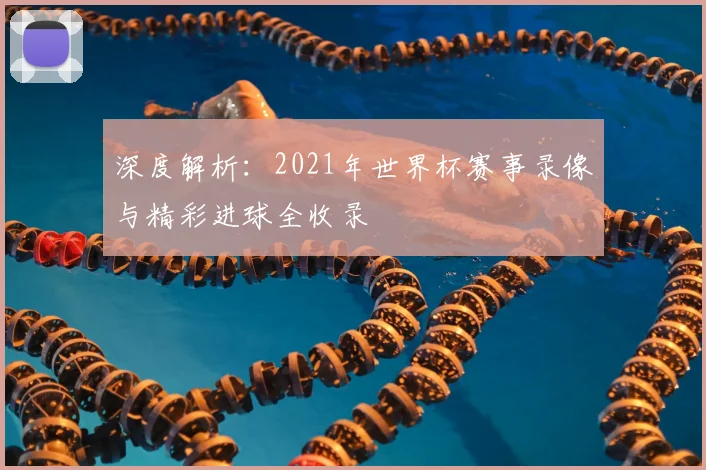 深度解析:2021年世界杯赛事录像与精彩进球全收录